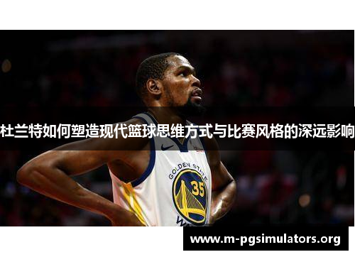杜兰特如何塑造现代篮球思维方式与比赛风格的深远影响