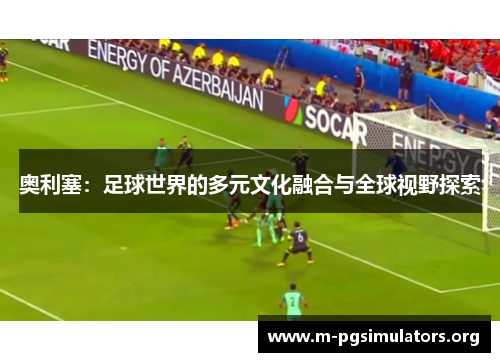 奥利塞：足球世界的多元文化融合与全球视野探索