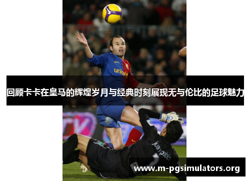回顾卡卡在皇马的辉煌岁月与经典时刻展现无与伦比的足球魅力