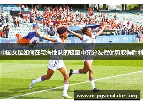 中国女足如何在与海地队的较量中充分发挥优势取得胜利
