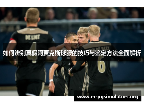 如何辨别真假阿贾克斯球服的技巧与鉴定方法全面解析