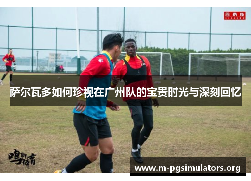 萨尔瓦多如何珍视在广州队的宝贵时光与深刻回忆