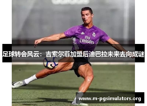 足球转会风云:吉索尔菲加盟后迪巴拉未来去向成谜 足球转会风云:吉索尔菲加盟后迪巴拉未来去向成谜