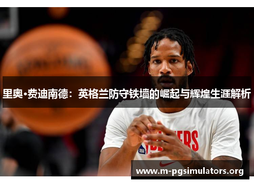 里奥·费迪南德:英格兰防守铁墙的崛起与辉煌生涯解析 里奥·费迪南德:英格兰防守铁墙的崛起与辉煌生涯解析