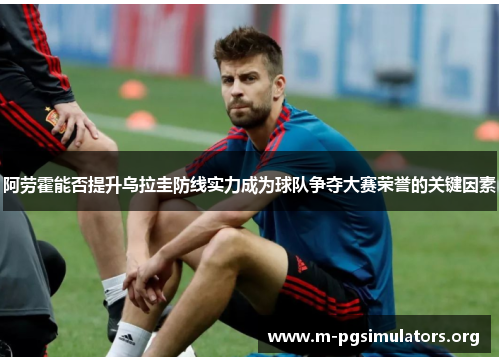阿劳霍能否提升乌拉圭防线实力成为球队争夺大赛荣誉的关键因素