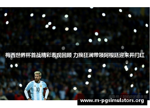 梅西世界杯首战精彩表现回顾 力挽狂澜带领阿根廷迎来开门红